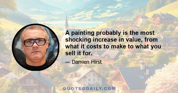 A painting probably is the most shocking increase in value, from what it costs to make to what you sell it for.