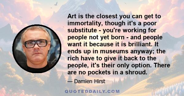 Art is the closest you can get to immortality, though it's a poor substitute - you're working for people not yet born - and people want it because it is brilliant. It ends up in museums anyway; the rich have to give it