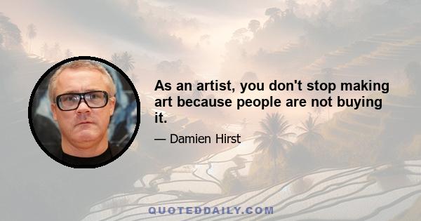 As an artist, you don't stop making art because people are not buying it.