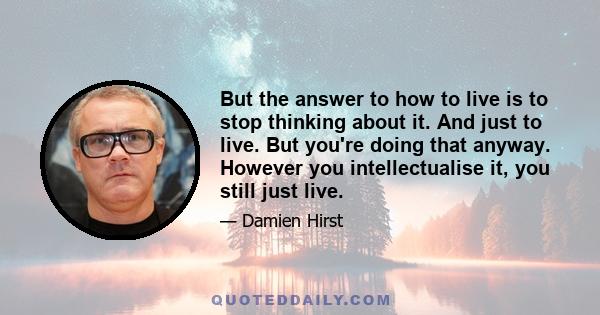 But the answer to how to live is to stop thinking about it. And just to live. But you're doing that anyway. However you intellectualise it, you still just live.