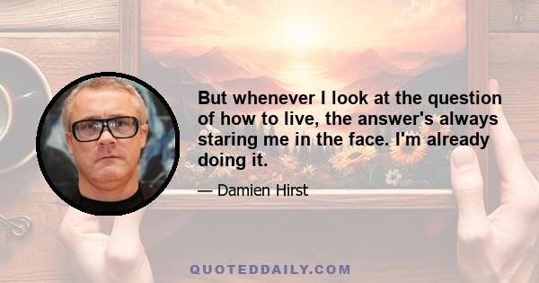 But whenever I look at the question of how to live, the answer's always staring me in the face. I'm already doing it.