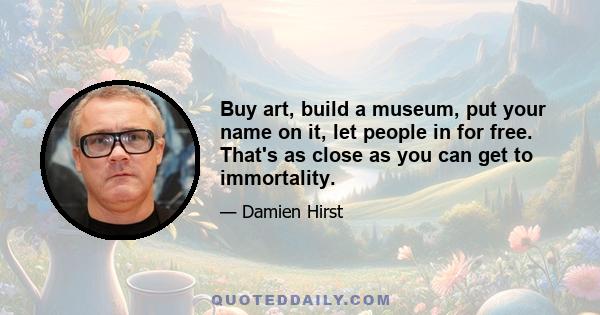 Buy art, build a museum, put your name on it, let people in for free. That's as close as you can get to immortality.