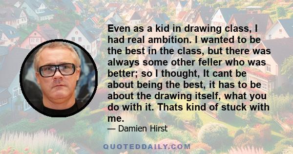 Even as a kid in drawing class, I had real ambition. I wanted to be the best in the class, but there was always some other feller who was better; so I thought, It cant be about being the best, it has to be about the