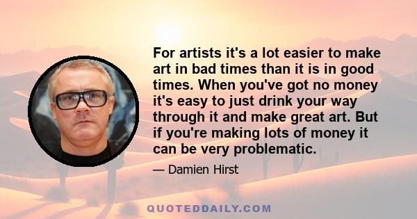 For artists it's a lot easier to make art in bad times than it is in good times. When you've got no money it's easy to just drink your way through it and make great art. But if you're making lots of money it can be very 