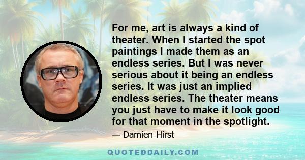 For me, art is always a kind of theater. When I started the spot paintings I made them as an endless series. But I was never serious about it being an endless series. It was just an implied endless series. The theater