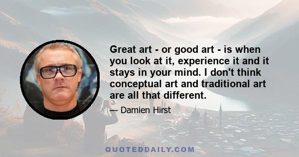 Great art - or good art - is when you look at it, experience it and it stays in your mind. I don't think conceptual art and traditional art are all that different.