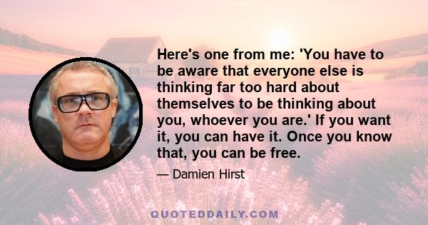 Here's one from me: 'You have to be aware that everyone else is thinking far too hard about themselves to be thinking about you, whoever you are.' If you want it, you can have it. Once you know that, you can be free.