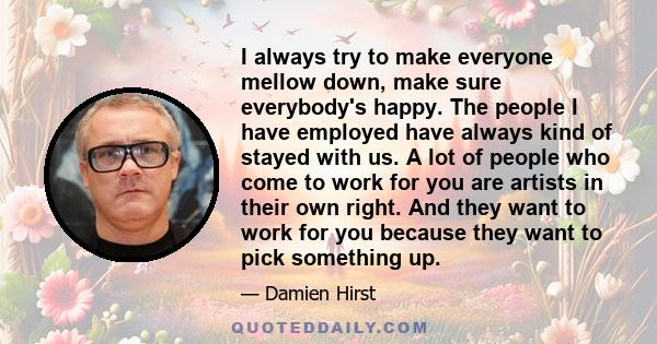 I always try to make everyone mellow down, make sure everybody's happy. The people I have employed have always kind of stayed with us. A lot of people who come to work for you are artists in their own right. And they