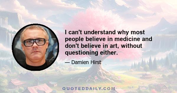 I can't understand why most people believe in medicine and don't believe in art, without questioning either.