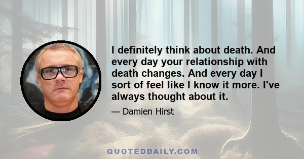 I definitely think about death. And every day your relationship with death changes. And every day I sort of feel like I know it more. I've always thought about it.