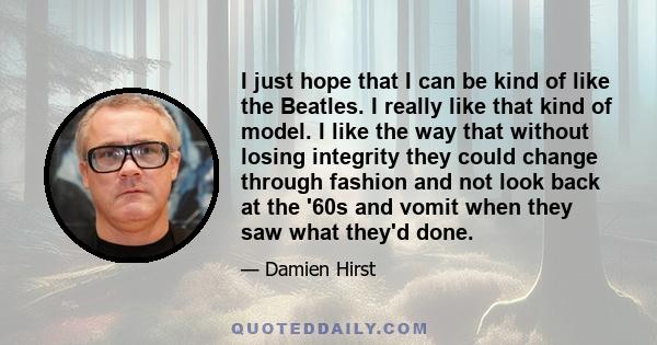 I just hope that I can be kind of like the Beatles. I really like that kind of model. I like the way that without losing integrity they could change through fashion and not look back at the '60s and vomit when they saw