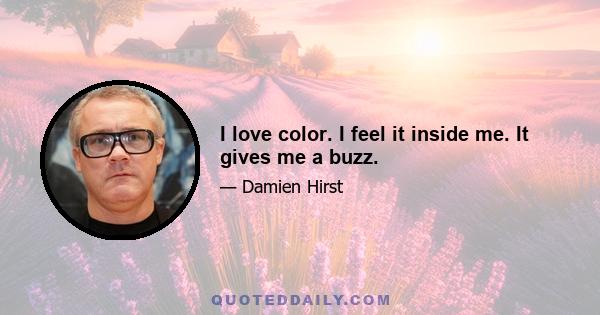 I love color. I feel it inside me. It gives me a buzz.