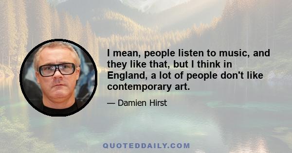 I mean, people listen to music, and they like that, but I think in England, a lot of people don't like contemporary art.