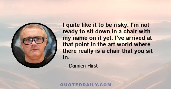 I quite like it to be risky. I'm not ready to sit down in a chair with my name on it yet. I've arrived at that point in the art world where there really is a chair that you sit in.