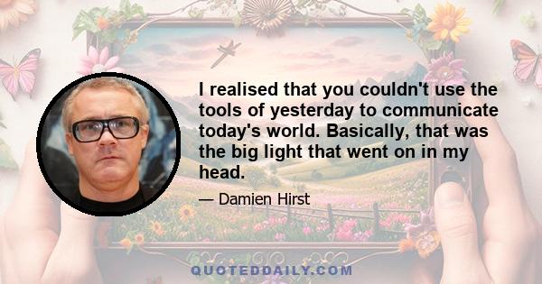 I realised that you couldn't use the tools of yesterday to communicate today's world. Basically, that was the big light that went on in my head.