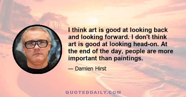 I think art is good at looking back and looking forward. I don't think art is good at looking head-on. At the end of the day, people are more important than paintings.