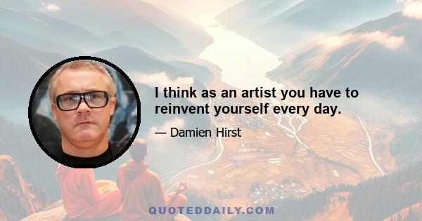 I think as an artist you have to reinvent yourself every day.