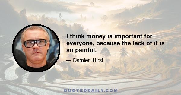 I think money is important for everyone, because the lack of it is so painful.