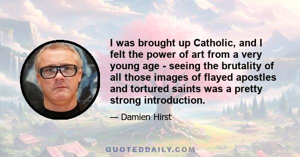 I was brought up Catholic, and I felt the power of art from a very young age - seeing the brutality of all those images of flayed apostles and tortured saints was a pretty strong introduction.