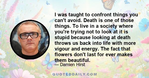 I was taught to confront things you can't avoid. Death is one of those things. To live in a society where you're trying not to look at it is stupid because looking at death throws us back into life with more vigour and