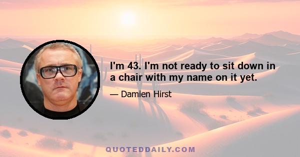 I'm 43. I'm not ready to sit down in a chair with my name on it yet.