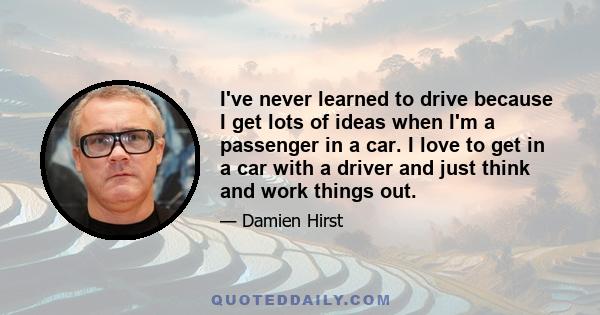 I've never learned to drive because I get lots of ideas when I'm a passenger in a car. I love to get in a car with a driver and just think and work things out.