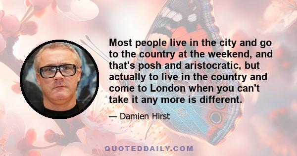 Most people live in the city and go to the country at the weekend, and that's posh and aristocratic, but actually to live in the country and come to London when you can't take it any more is different.