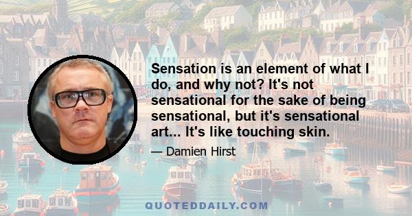 Sensation is an element of what I do, and why not? It's not sensational for the sake of being sensational, but it's sensational art... It's like touching skin.