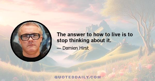 The answer to how to live is to stop thinking about it.