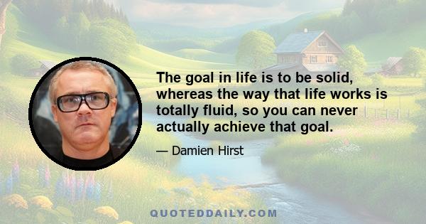 The goal in life is to be solid, whereas the way that life works is totally fluid, so you can never actually achieve that goal.