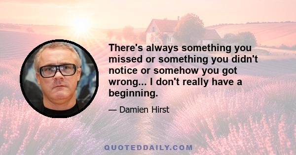 There's always something you missed or something you didn't notice or somehow you got wrong... I don't really have a beginning.