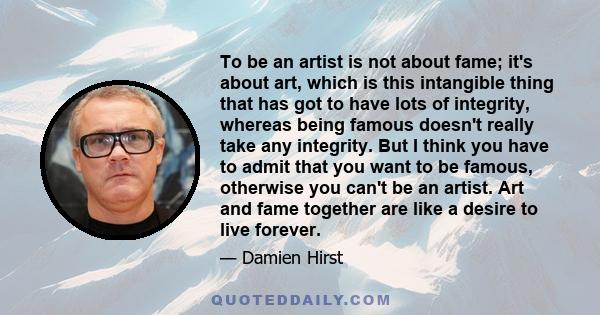 To be an artist is not about fame; it's about art, which is this intangible thing that has got to have lots of integrity, whereas being famous doesn't really take any integrity. But I think you have to admit that you