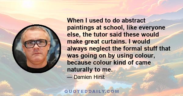 When I used to do abstract paintings at school, like everyone else, the tutor said these would make great curtains. I would always neglect the formal stuff that was going on by using colour, because colour kind of came