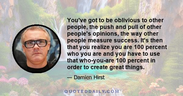 You've got to be oblivious to other people, the push and pull of other people's opinions, the way other people measure success. It's then that you realize you are 100 percent who you are and you have to use that