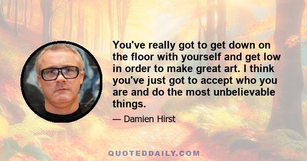 You've really got to get down on the floor with yourself and get low in order to make great art. I think you've just got to accept who you are and do the most unbelievable things.