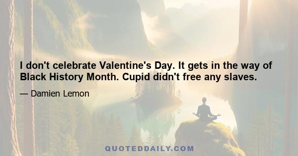 I don't celebrate Valentine's Day. It gets in the way of Black History Month. Cupid didn't free any slaves.