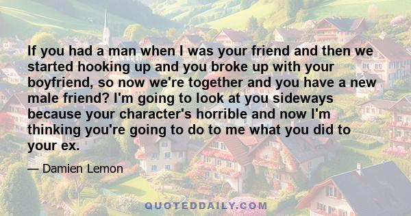 If you had a man when I was your friend and then we started hooking up and you broke up with your boyfriend, so now we're together and you have a new male friend? I'm going to look at you sideways because your