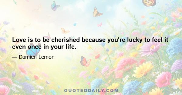 Love is to be cherished because you're lucky to feel it even once in your life.