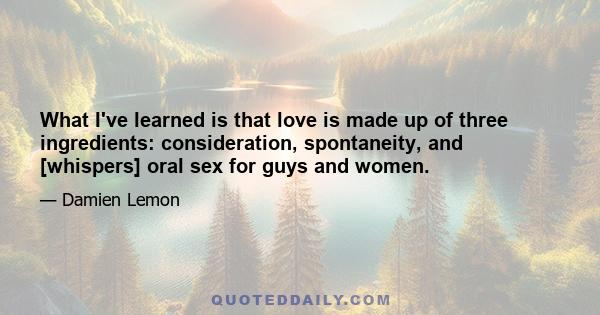 What I've learned is that love is made up of three ingredients: consideration, spontaneity, and [whispers] oral sex for guys and women.