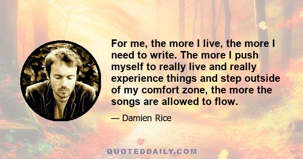 For me, the more I live, the more I need to write. The more I push myself to really live and really experience things and step outside of my comfort zone, the more the songs are allowed to flow.