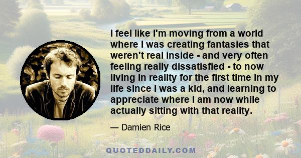 I feel like I'm moving from a world where I was creating fantasies that weren't real inside - and very often feeling really dissatisfied - to now living in reality for the first time in my life since I was a kid, and