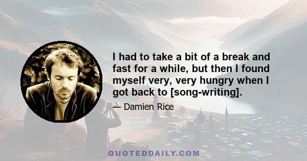 I had to take a bit of a break and fast for a while, but then I found myself very, very hungry when I got back to [song-writing].