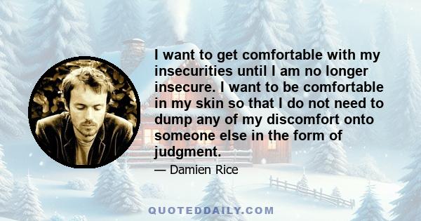 I want to get comfortable with my insecurities until I am no longer insecure. I want to be comfortable in my skin so that I do not need to dump any of my discomfort onto someone else in the form of judgment.