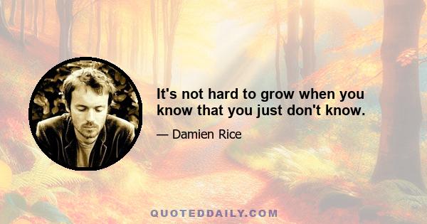 It's not hard to grow when you know that you just don't know.