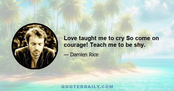 Love taught me to cry So come on courage! Teach me to be shy.