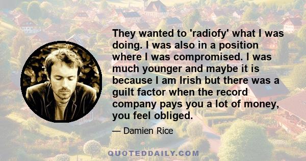 They wanted to 'radiofy' what I was doing. I was also in a position where I was compromised. I was much younger and maybe it is because I am Irish but there was a guilt factor when the record company pays you a lot of