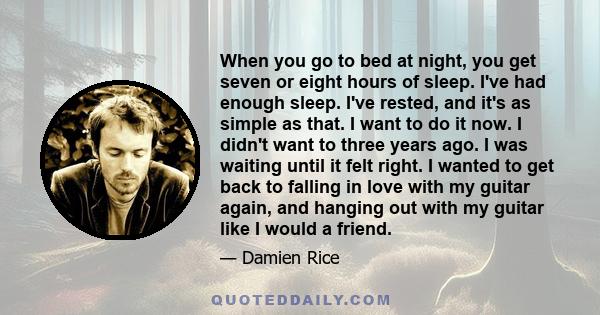 When you go to bed at night, you get seven or eight hours of sleep. I've had enough sleep. I've rested, and it's as simple as that. I want to do it now. I didn't want to three years ago. I was waiting until it felt