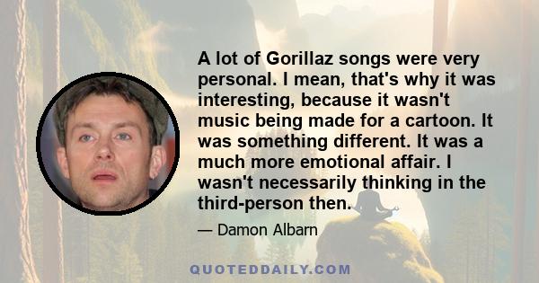 A lot of Gorillaz songs were very personal. I mean, that's why it was interesting, because it wasn't music being made for a cartoon. It was something different. It was a much more emotional affair. I wasn't necessarily