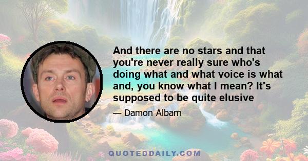 And there are no stars and that you're never really sure who's doing what and what voice is what and, you know what I mean? It's supposed to be quite elusive
