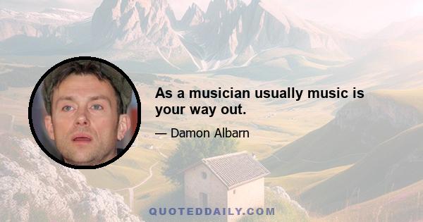 As a musician usually music is your way out.